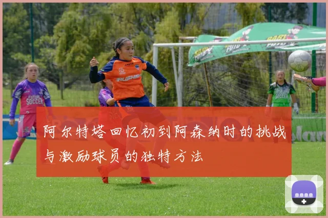 阿尔特塔回忆初到阿森纳时的挑战与激励球员的独特方法