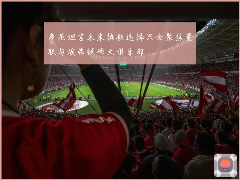 鲁尼坦言未来执教选择只会聚焦曼联与埃弗顿两大俱乐部