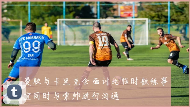 曼联与卡里克会面讨论临时教练事宜同时与索帅进行沟通
