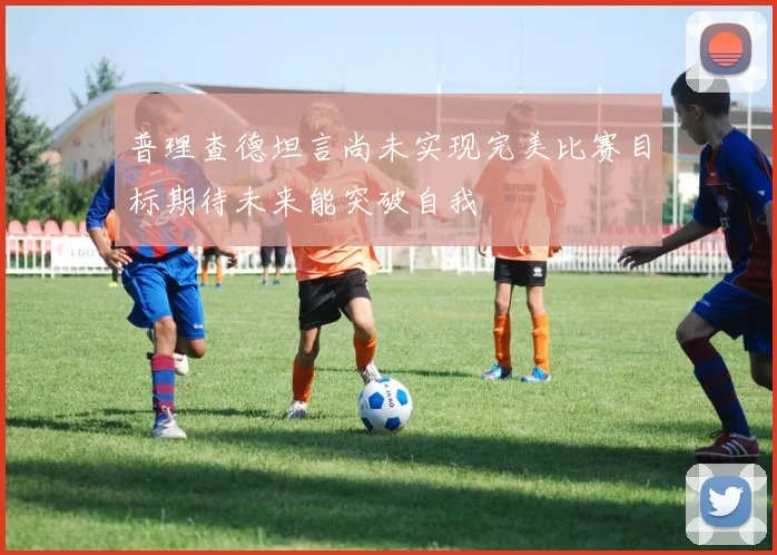 普理查德坦言尚未实现完美比赛目标期待未来能突破自我