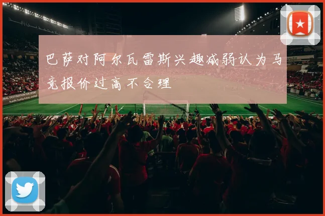 巴萨对阿尔瓦雷斯兴趣减弱认为马竞报价过高不合理