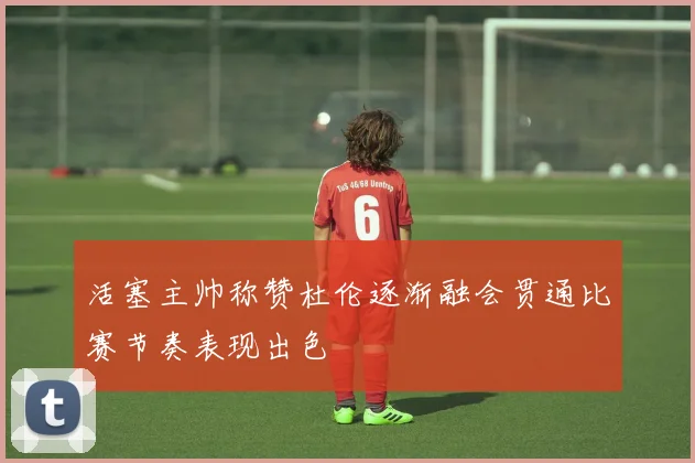 活塞主帅称赞杜伦逐渐融会贯通比赛节奏表现出色