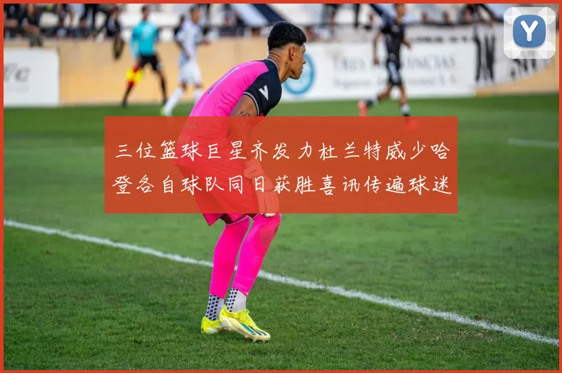三位篮球巨星齐发力杜兰特威少哈登各自球队同日获胜喜讯传遍球迷圈