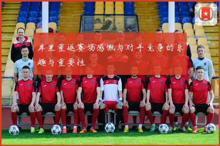 库里重返赛场感慨与对手竞争的乐趣与重要性