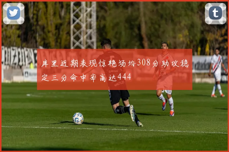库里近期表现惊艳场均308分助攻稳定三分命中率高达444