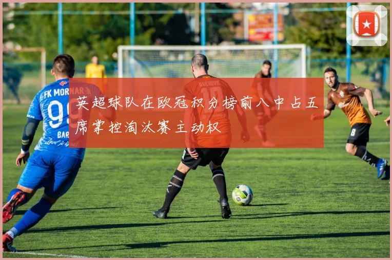 英超球队在欧冠积分榜前八中占五席掌控淘汰赛主动权