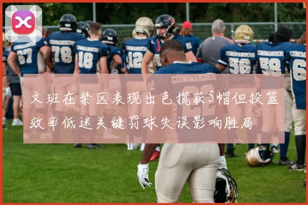 文班在禁区表现出色揽获5帽但投篮效率低迷关键罚球失误影响胜局