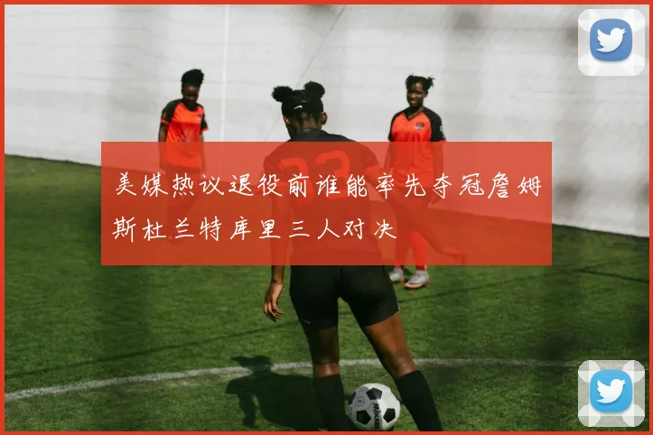 美媒热议退役前谁能率先夺冠詹姆斯杜兰特库里三人对决
