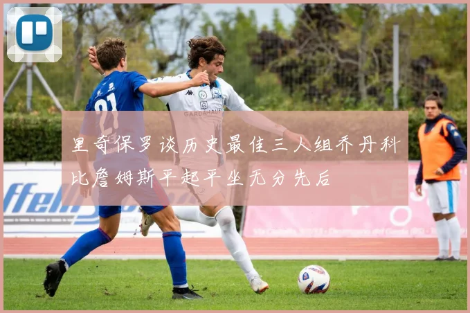 里奇保罗谈历史最佳三人组乔丹科比詹姆斯平起平坐无分先后