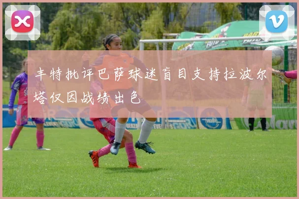 丰特批评巴萨球迷盲目支持拉波尔塔仅因战绩出色