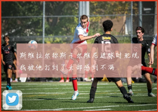 斯维拉尔称斯卡尔维尼进球时犯规我被他打到了头部感到不满
