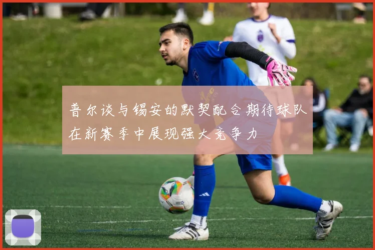 普尔谈与锡安的默契配合期待球队在新赛季中展现强大竞争力