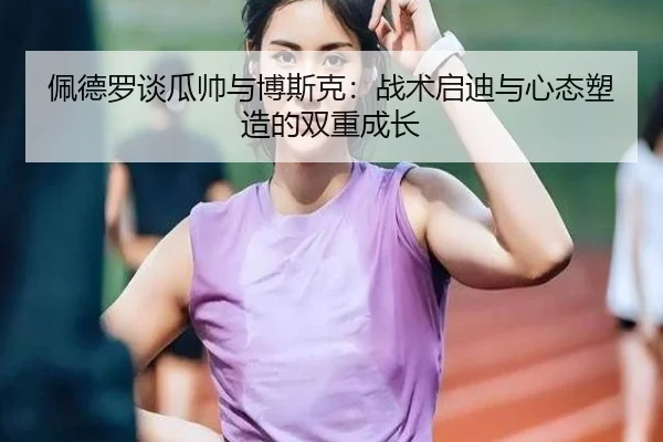 佩德罗谈瓜帅与博斯克:战术启迪与心态塑造的双重成长